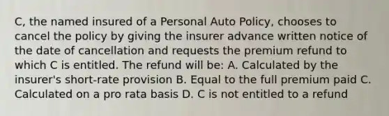 C, the named insured of a Personal Auto Policy, chooses to cancel the policy by giving the insurer advance written notice of the date of cancellation and requests the premium refund to which C is entitled. The refund will be: A. Calculated by the insurer's short-rate provision B. Equal to the full premium paid C. Calculated on a pro rata basis D. C is not entitled to a refund