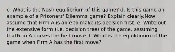 c. What is the Nash equilibrium of this game? d. Is this game an example of a Prisoners' Dilemma game? Explain clearly.Now assume that Firm A is able to make its decision first. e. Write out the extensive form (i.e. decision tree) of the game, assuming thatFirm A makes the first move. f. What is the equilibrium of the game when Firm A has the first move?