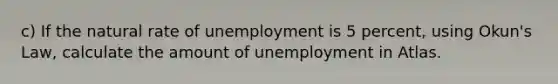 c) If the natural rate of unemployment is 5 percent, using Okun's Law, calculate the amount of unemployment in Atlas.