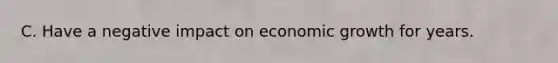 C. Have a negative impact on economic growth for years.