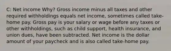 C: Net income Why? Gross income minus all taxes and other required withholdings equals net income, sometimes called take-home pay. Gross pay is your salary or wage before any taxes or other withholdings, such as child support, health insurance, and union dues, have been subtracted. Net income is the dollar amount of your paycheck and is also called take-home pay.