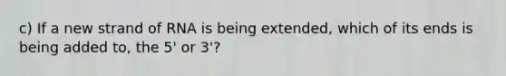 c) If a new strand of RNA is being extended, which of its ends is being added to, the 5' or 3'?