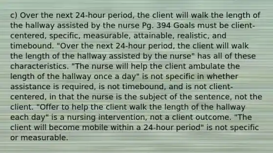 c) Over the next 24-hour period, the client will walk the length of the hallway assisted by the nurse Pg. 394 Goals must be client-centered, specific, measurable, attainable, realistic, and timebound. "Over the next 24-hour period, the client will walk the length of the hallway assisted by the nurse" has all of these characteristics. "The nurse will help the client ambulate the length of the hallway once a day" is not specific in whether assistance is required, is not timebound, and is not client-centered, in that the nurse is the subject of the sentence, not the client. "Offer to help the client walk the length of the hallway each day" is a nursing intervention, not a client outcome. "The client will become mobile within a 24-hour period" is not specific or measurable.