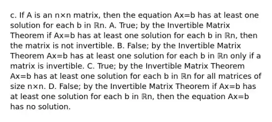 c. If A is an n×n ​matrix, then the equation Ax=b has at least one solution for each b in ℝn. A. ​True; by the Invertible Matrix Theorem if Ax=b has at least one solution for each b in ℝn​, then the matrix is not invertible. B. ​False; by the Invertible Matrix Theorem Ax=b has at least one solution for each b in ℝn only if a matrix is invertible. C. ​True; by the Invertible Matrix Theorem Ax=b has at least one solution for each b in ℝn for all matrices of size n×n. D. ​False; by the Invertible Matrix Theorem if Ax=b has at least one solution for each b in ℝn​, then the equation Ax=b has no solution.