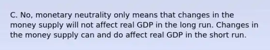 C. No, monetary neutrality only means that changes in the money supply will not affect real GDP in the long run. Changes in the money supply can and do affect real GDP in the short run.