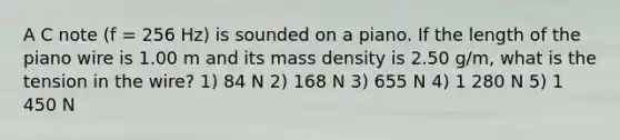 A C note (f = 256 Hz) is sounded on a piano. If the length of the piano wire is 1.00 m and its mass density is 2.50 g/m, what is the tension in the wire? 1) 84 N 2) 168 N 3) 655 N 4) 1 280 N 5) 1 450 N