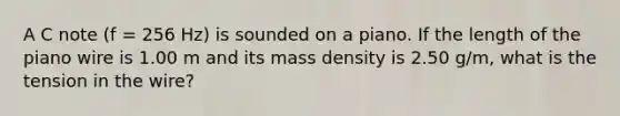 A C note (f = 256 Hz) is sounded on a piano. If the length of the piano wire is 1.00 m and its mass density is 2.50 g/m, what is the tension in the wire?