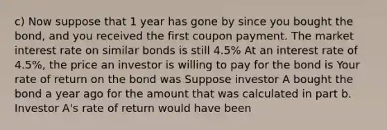 c) Now suppose that 1 year has gone by since you bought the bond, and you received the first coupon payment. The market interest rate on similar bonds is still 4.5% At an interest rate of 4.5%, the price an investor is willing to pay for the bond is Your rate of return on the bond was Suppose investor A bought the bond a year ago for the amount that was calculated in part b. Investor A's rate of return would have been