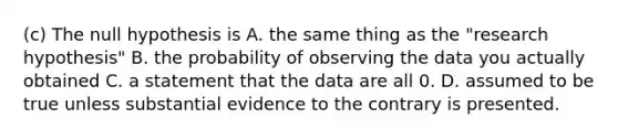 (c) The null hypothesis is A. the same thing as the "research hypothesis" B. the probability of observing the data you actually obtained C. a statement that the data are all 0. D. assumed to be true unless substantial evidence to the contrary is presented.