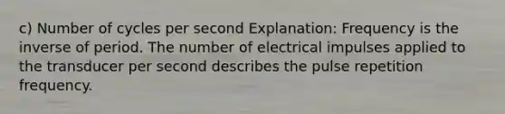 c) Number of cycles per second Explanation: Frequency is the inverse of period. The number of electrical impulses applied to the transducer per second describes the pulse repetition frequency.