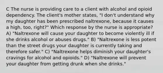 C The nurse is providing care to a client with alcohol and opioid dependency. The client's mother states, "I don't understand why my daughter has been prescribed naltrexone, because it causes a high, too, right?" Which response by the nurse is appropriate? A) "Naltrexone will cause your daughter to become violently ill if she drinks alcohol or abuses drugs." B) "Naltrexone is less potent than the street drugs your daughter is currently taking and therefore safer." C) "Naltrexone helps diminish your daughter's cravings for alcohol and opioids." D) "Naltrexone will prevent your daughter from getting drunk when she drinks."