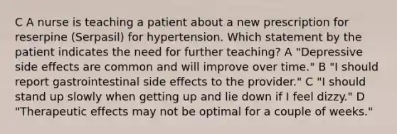 C A nurse is teaching a patient about a new prescription for reserpine (Serpasil) for hypertension. Which statement by the patient indicates the need for further teaching? A "Depressive side effects are common and will improve over time." B "I should report gastrointestinal side effects to the provider." C "I should stand up slowly when getting up and lie down if I feel dizzy." D "Therapeutic effects may not be optimal for a couple of weeks."