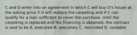 C and O enter into an agreement in which C will buy O's house at the asking price if O will replace the carpeting and if C can qualify for a loan sufficient to cover the purchase. Until the carpeting is replaced and the financing is obtained, the contract is said to be A. executed B. executory C. rescinded D. voidable