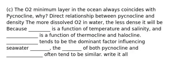 (c) The O2 minimum layer in the ocean always coincides with Pycnocline, why? Direct relationship between pycnocline and density The more dissolved O2 in water, the less dense it will be Because _________ is a function of temperature and salinity, and _____________ is a function of thermocline and halocline. _____________ tends to be the dominant factor influencing seawater ________, the ________ of both pycnocline and _______________ often tend to be similar. write it all