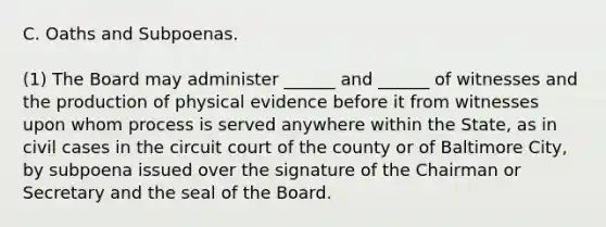 C. Oaths and Subpoenas. (1) The Board may administer ______ and ______ of witnesses and the production of physical evidence before it from witnesses upon whom process is served anywhere within the State, as in civil cases in the circuit court of the county or of Baltimore City, by subpoena issued over the signature of the Chairman or Secretary and the seal of the Board.