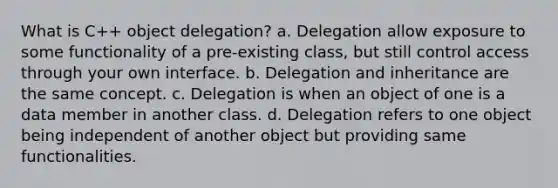 What is C++ object delegation? a. Delegation allow exposure to some functionality of a pre-existing class, but still control access through your own interface. b. Delegation and inheritance are the same concept. c. Delegation is when an object of one is a data member in another class. d. Delegation refers to one object being independent of another object but providing same functionalities.