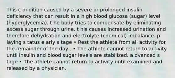 This c ondition caused by a severe or prolonged insulin deficiency that can result in a high blood glucose (sugar) level (hyperglycemia). t he body tries to compensate by eliminating excess sugar through urine. t his causes increased urination and therefore dehydration and electrolyte (chemical) imbalance. p laying s tatus e arly s tage • Rest the athlete from all activity for the remainder of the day . • The athlete cannot return to activity until insulin and blood sugar levels are stabilized. a dvanced s tage • The athlete cannot return to activity until examined and released by a physician.