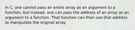 In C, one cannot pass an entire array as an argument to a function, but instead, one can pass the address of an array as an argument to a function. That function can then use that address to manipulate the original array.