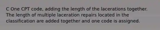 C One CPT code, adding the length of the lacerations together. The length of multiple laceration repairs located in the classification are added together and one code is assigned.