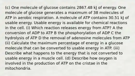 (c) One molecule of glucose contains 2867.48 kJ of energy. One molecule of glucose generates a maximum of 38 molecules of ATP in aerobic respiration. A molecule of ATP contains 30.51 kJ of usable energy. Usable energy is available for chemical reactions in the cell. (i) Which reaction releases energy from ATP? A the conversion of ADP to ATP B the phosphorylation of ADP C the hydrolysis of ATP D the removal of adenosine molecules from ATP (ii) Calculate the maximum percentage of energy in a glucose molecule that can be converted to usable energy in ATP. (iii) Describe what happens to the energy that is not converted to usable energy in a muscle cell. (d) Describe how oxygen is involved in the production of ATP on the cristae in the mitochondria.