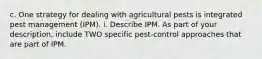 c. One strategy for dealing with agricultural pests is integrated pest management (IPM). i. Describe IPM. As part of your description, include TWO specific pest-control approaches that are part of IPM.