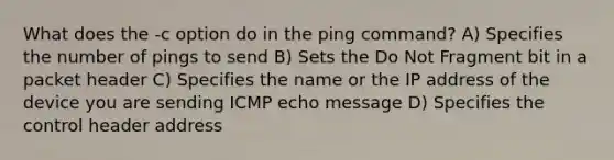 What does the -c option do in the ping command? A) Specifies the number of pings to send B) Sets the Do Not Fragment bit in a packet header C) Specifies the name or the IP address of the device you are sending ICMP echo message D) Specifies the control header address