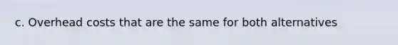 c. Overhead costs that are the same for both alternatives