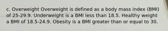 c. Overweight Overweight is defined as a body mass index (BMI) of 25-29.9. Underweight is a BMI <a href='https://www.questionai.com/knowledge/k7BtlYpAMX-less-than' class='anchor-knowledge'>less than</a> 18.5. Healthy weight a BMI of 18.5-24.9. Obesity is a BMI <a href='https://www.questionai.com/knowledge/kNDE5ipeE2-greater-than-or-equal-to' class='anchor-knowledge'>greater than or equal to</a> 30.