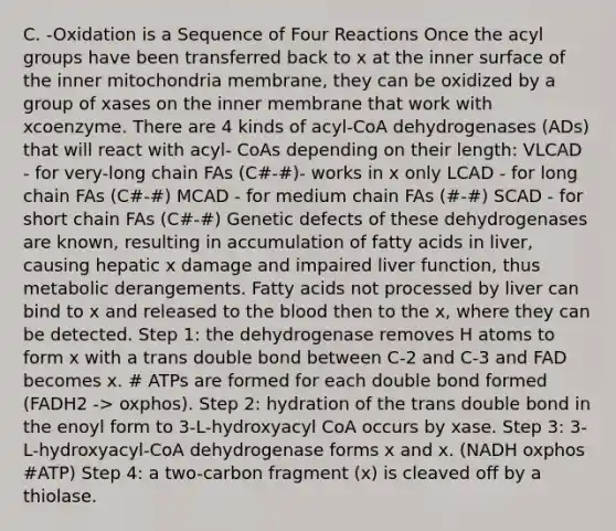 C. -Oxidation is a Sequence of Four Reactions Once the acyl groups have been transferred back to x at the inner surface of the inner mitochondria membrane, they can be oxidized by a group of xases on the inner membrane that work with xcoenzyme. There are 4 kinds of acyl-CoA dehydrogenases (ADs) that will react with acyl- CoAs depending on their length: VLCAD - for very-long chain FAs (C#-#)- works in x only LCAD - for long chain FAs (C#-#) MCAD - for medium chain FAs (#-#) SCAD - for short chain FAs (C#-#) Genetic defects of these dehydrogenases are known, resulting in accumulation of fatty acids in liver, causing hepatic x damage and impaired liver function, thus metabolic derangements. Fatty acids not processed by liver can bind to x and released to the blood then to the x, where they can be detected. Step 1: the dehydrogenase removes H atoms to form x with a trans double bond between C-2 and C-3 and FAD becomes x. # ATPs are formed for each double bond formed (FADH2 -> oxphos). Step 2: hydration of the trans double bond in the enoyl form to 3-L-hydroxyacyl CoA occurs by xase. Step 3: 3-L-hydroxyacyl-CoA dehydrogenase forms x and x. (NADH oxphos #ATP) Step 4: a two-carbon fragment (x) is cleaved off by a thiolase.