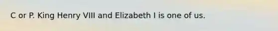 C or P. King Henry VIII and Elizabeth I is one of us.