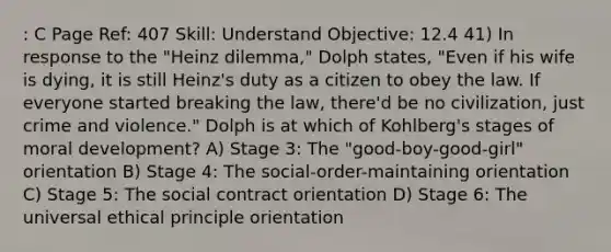 : C Page Ref: 407 Skill: Understand Objective: 12.4 41) In response to the "Heinz dilemma," Dolph states, "Even if his wife is dying, it is still Heinz's duty as a citizen to obey the law. If everyone started breaking the law, there'd be no civilization, just crime and violence." Dolph is at which of Kohlberg's stages of moral development? A) Stage 3: The "good-boy-good-girl" orientation B) Stage 4: The social-order-maintaining orientation C) Stage 5: The social contract orientation D) Stage 6: The universal ethical principle orientation