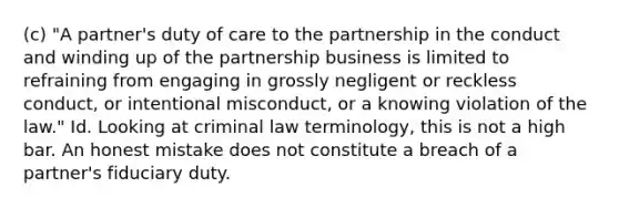 (c) "A partner's duty of care to the partnership in the conduct and winding up of the partnership business is limited to refraining from engaging in grossly negligent or reckless conduct, or intentional misconduct, or a knowing violation of the law." Id. Looking at criminal law terminology, this is not a high bar. An honest mistake does not constitute a breach of a partner's fiduciary duty.