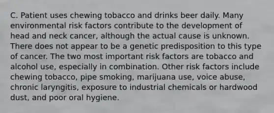 C. Patient uses chewing tobacco and drinks beer daily. Many environmental risk factors contribute to the development of head and neck cancer, although the actual cause is unknown. There does not appear to be a genetic predisposition to this type of cancer. The two most important risk factors are tobacco and alcohol use, especially in combination. Other risk factors include chewing tobacco, pipe smoking, marijuana use, voice abuse, chronic laryngitis, exposure to industrial chemicals or hardwood dust, and poor oral hygiene.