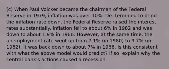 (c) When Paul Volcker became the chairman of the Federal Reserve in 1979, inflation was over 10%. De- termined to bring the inflation rate down, the Federal Reserve raised the interest rates substantially. Inflation fell to about 6% in 1982 and was down to about 1.9% in 1986. However, at the same time, the <a href='https://www.questionai.com/knowledge/kh7PJ5HsOk-unemployment-rate' class='anchor-knowledge'>unemployment rate</a> went up from 7.1% (in 1980) to 9.7% (in 1982). It was back down to about 7% in 1986. Is this consistent with what the above model would predict? If so, explain why the central bank's actions caused a recession.