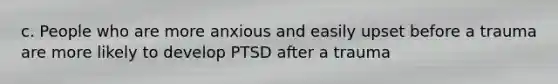 c. People who are more anxious and easily upset before a trauma are more likely to develop PTSD after a trauma