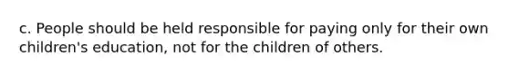 c. ​People should be held responsible for paying only for their own children's education, not for the children of others.