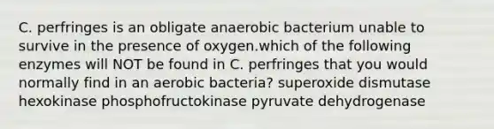 C. perfringes is an obligate anaerobic bacterium unable to survive in the presence of oxygen.which of the following enzymes will NOT be found in C. perfringes that you would normally find in an aerobic bacteria? superoxide dismutase hexokinase phosphofructokinase pyruvate dehydrogenase