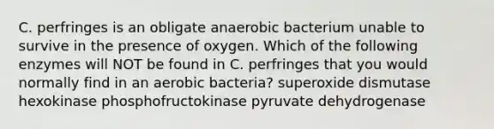 C. perfringes is an obligate anaerobic bacterium unable to survive in the presence of oxygen. Which of the following enzymes will NOT be found in C. perfringes that you would normally find in an aerobic bacteria? superoxide dismutase hexokinase phosphofructokinase pyruvate dehydrogenase