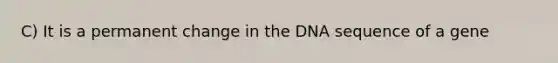 C) It is a permanent change in the DNA sequence of a gene