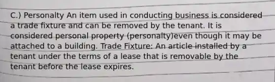 C.) Personalty An item used in conducting business is considered a trade fixture and can be removed by the tenant. It is considered personal property (personalty)even though it may be attached to a building. Trade Fixture: An article installed by a tenant under the terms of a lease that is removable by the tenant before the lease expires.