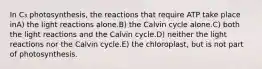 In C₃ photosynthesis, the reactions that require ATP take place inA) the light reactions alone.B) the Calvin cycle alone.C) both the light reactions and the Calvin cycle.D) neither the light reactions nor the Calvin cycle.E) the chloroplast, but is not part of photosynthesis.