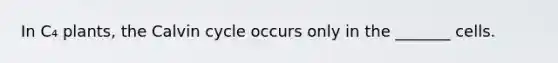 In C₄ plants, the Calvin cycle occurs only in the _______ cells.