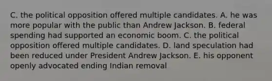 C. the political opposition offered multiple candidates. A. he was more popular with the public than Andrew Jackson. B. federal spending had supported an economic boom. C. the political opposition offered multiple candidates. D. land speculation had been reduced under President Andrew Jackson. E. his opponent openly advocated ending Indian removal