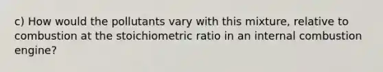 c) How would the pollutants vary with this mixture, relative to combustion at the stoichiometric ratio in an internal combustion engine?