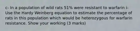 c- In a population of wild rats 51% were resistant to warfarin i- Use the Hardy Weinberg equation to estimate the percentage of rats in this population which would be heterozygous for warfarin resistance. Show your working (3 marks)