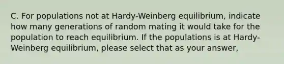 C. For populations not at Hardy-Weinberg equilibrium, indicate how many generations of random mating it would take for the population to reach equilibrium. If the populations is at Hardy-Weinberg equilibrium, please select that as your answer,