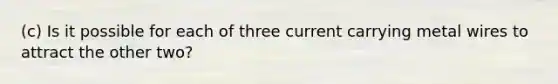 (c) Is it possible for each of three current carrying metal wires to attract the other two?