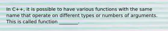 In C++, it is possible to have various functions with the same name that operate on different types or numbers of arguments. This is called function ________.