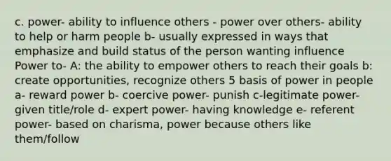 c. power- ability to influence others - power over others- ability to help or harm people b- usually expressed in ways that emphasize and build status of the person wanting influence Power to- A: the ability to empower others to reach their goals b: create opportunities, recognize others 5 basis of power in people a- reward power b- coercive power- punish c-legitimate power- given title/role d- expert power- having knowledge e- referent power- based on charisma, power because others like them/follow