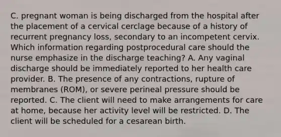 C. pregnant woman is being discharged from the hospital after the placement of a cervical cerclage because of a history of recurrent pregnancy loss, secondary to an incompetent cervix. Which information regarding postprocedural care should the nurse emphasize in the discharge teaching? A. Any vaginal discharge should be immediately reported to her health care provider. B. The presence of any contractions, rupture of membranes (ROM), or severe perineal pressure should be reported. C. The client will need to make arrangements for care at home, because her activity level will be restricted. D. The client will be scheduled for a cesarean birth.